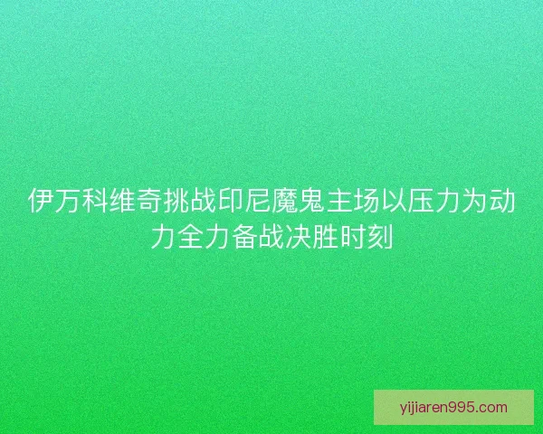 伊万科维奇挑战印尼魔鬼主场以压力为动力全力备战决胜时刻